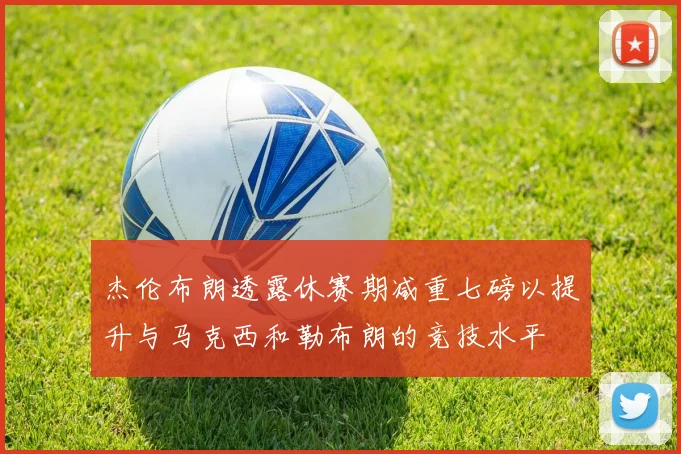 杰伦布朗透露休赛期减重七磅以提升与马克西和勒布朗的竞技水平